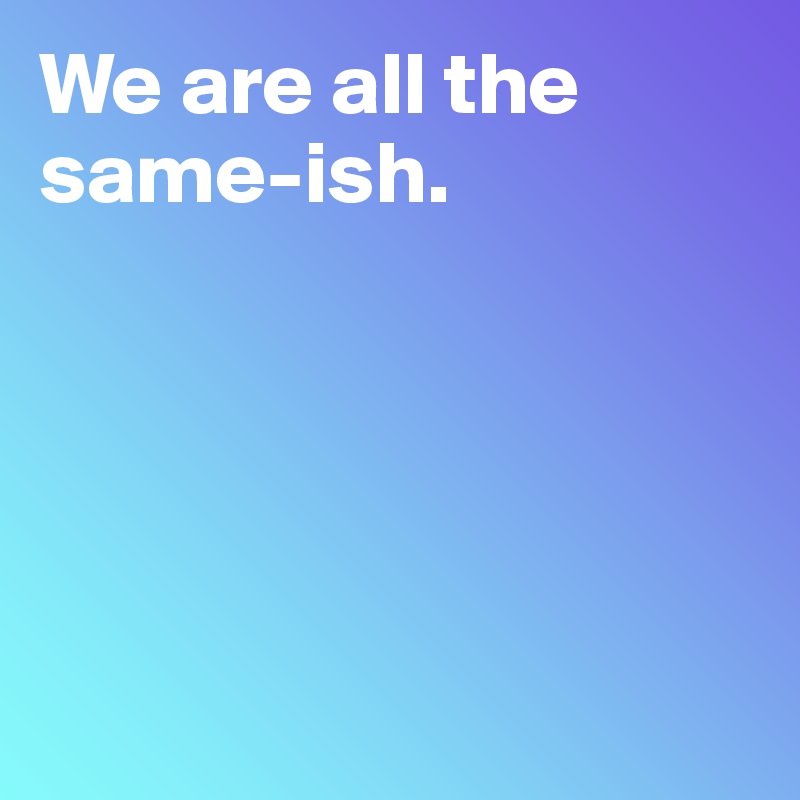 We are all the same-ish.





