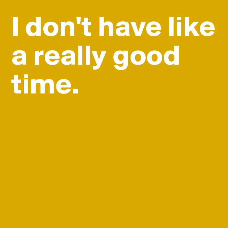 I don't have like a really good time. 



