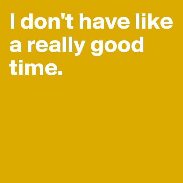 I don't have like a really good time. 




