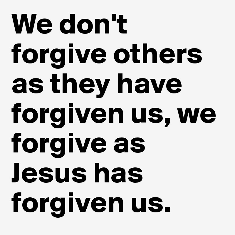 We don't forgive others as they have forgiven us, we forgive as Jesus has forgiven us.