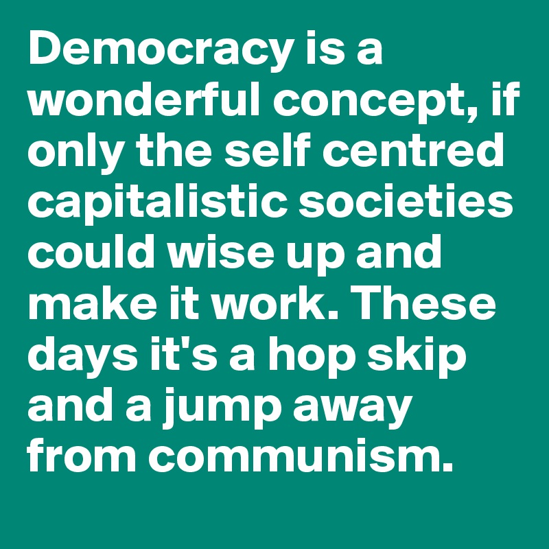 Democracy is a wonderful concept, if only the self centred capitalistic societies could wise up and make it work. These days it's a hop skip and a jump away from communism. 