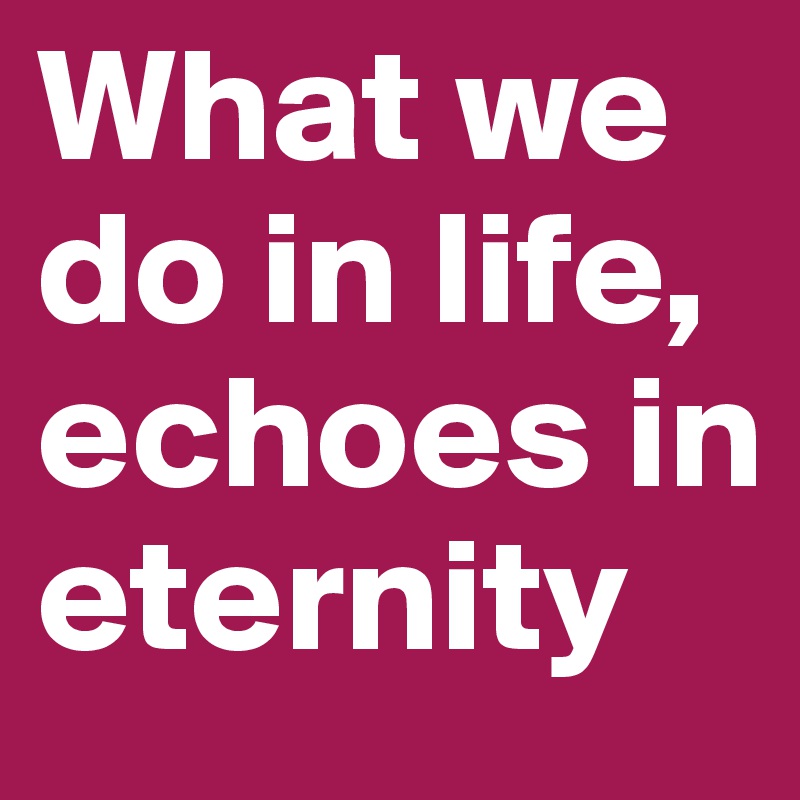 What we do in life, echoes in eternity