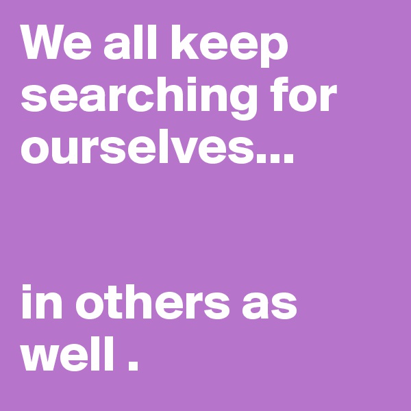 We all keep searching for ourselves... 


in others as well . 