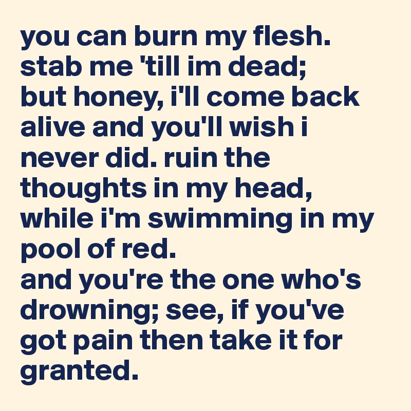 you can burn my flesh. 
stab me 'till im dead;
but honey, i'll come back alive and you'll wish i never did. ruin the thoughts in my head,
while i'm swimming in my pool of red.
and you're the one who's drowning; see, if you've got pain then take it for granted. 