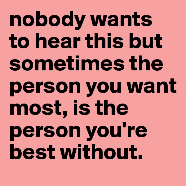 nobody wants to hear this but sometimes the person you want most, is the person you're best without.