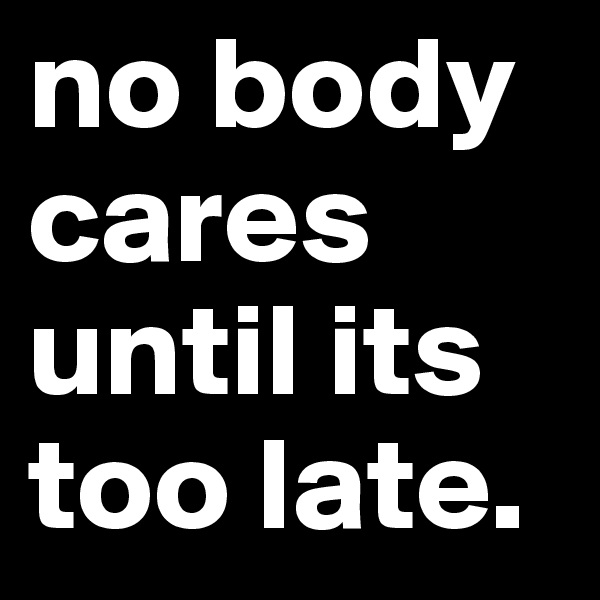 no body cares until its too late. 