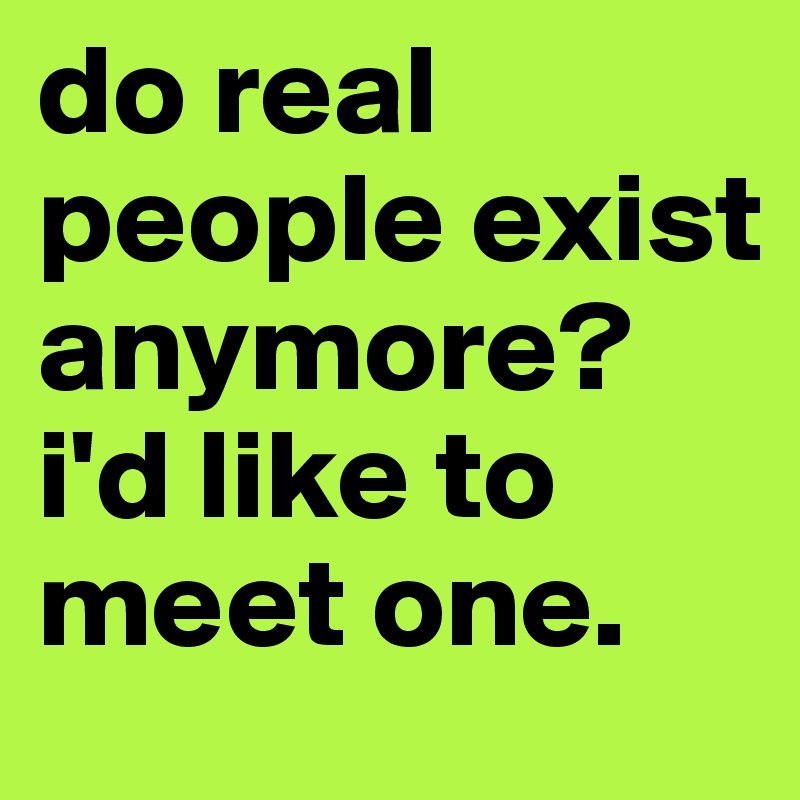 do real people exist anymore? i'd like to meet one.