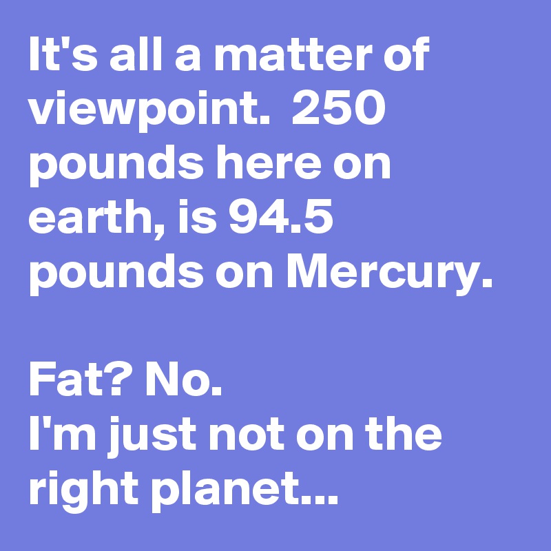It's all a matter of viewpoint.  250 pounds here on earth, is 94.5 pounds on Mercury.  

Fat? No.
I'm just not on the right planet...