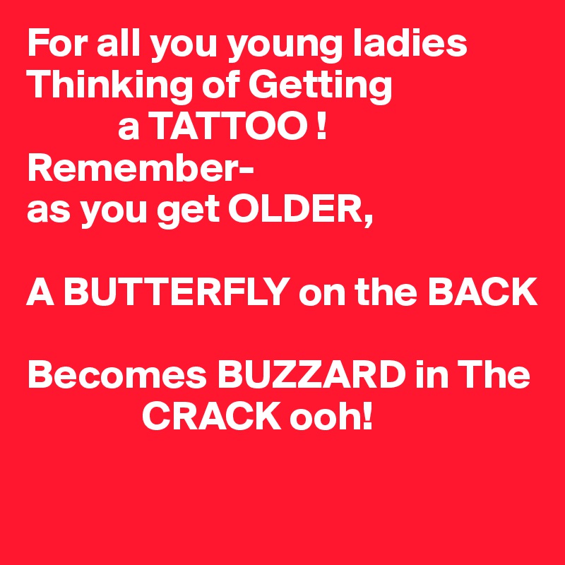 For all you young ladies Thinking of Getting 
           a TATTOO !
Remember-
as you get OLDER,

A BUTTERFLY on the BACK

Becomes BUZZARD in The 
              CRACK ooh!

 