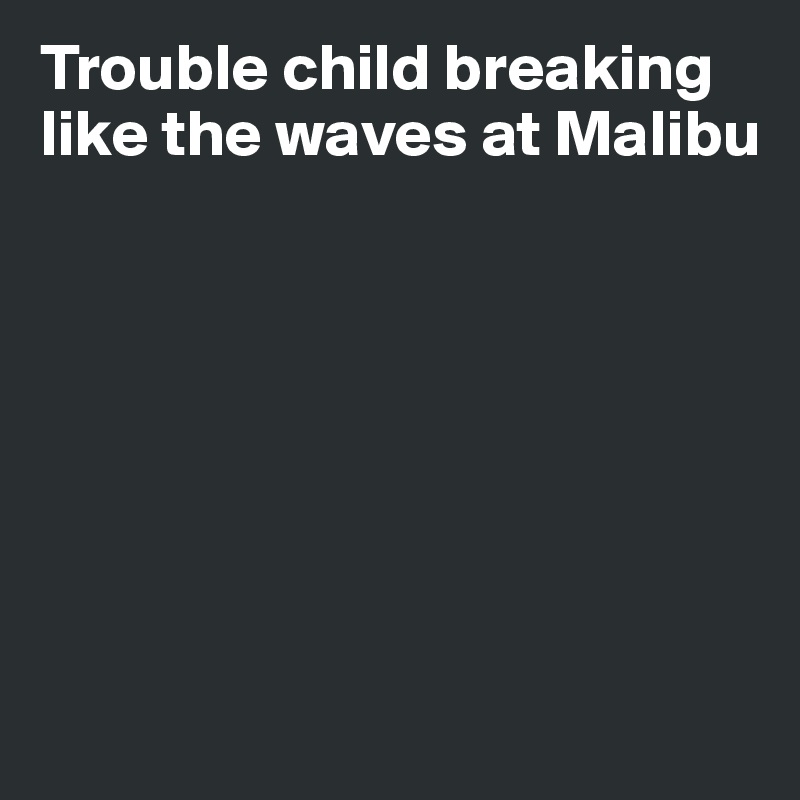 Trouble child breaking like the waves at Malibu







