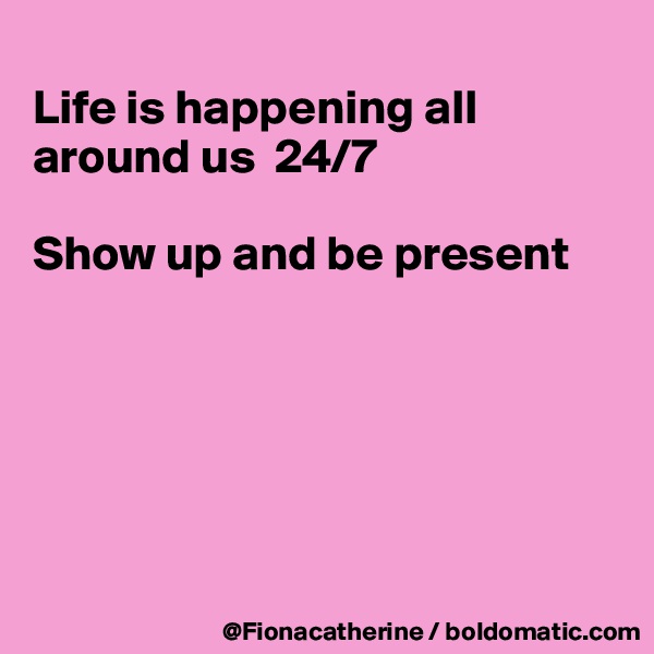 
Life is happening all around us  24/7

Show up and be present






