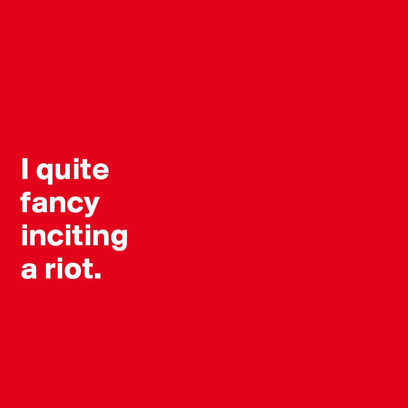 



I quite 
fancy 
inciting 
a riot. 


