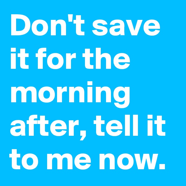 Don't save it for the morning after, tell it to me now. 