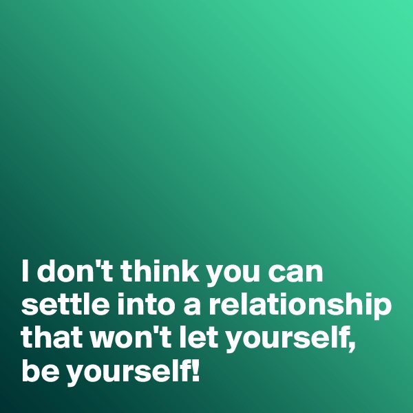 






I don't think you can settle into a relationship that won't let yourself, be yourself!