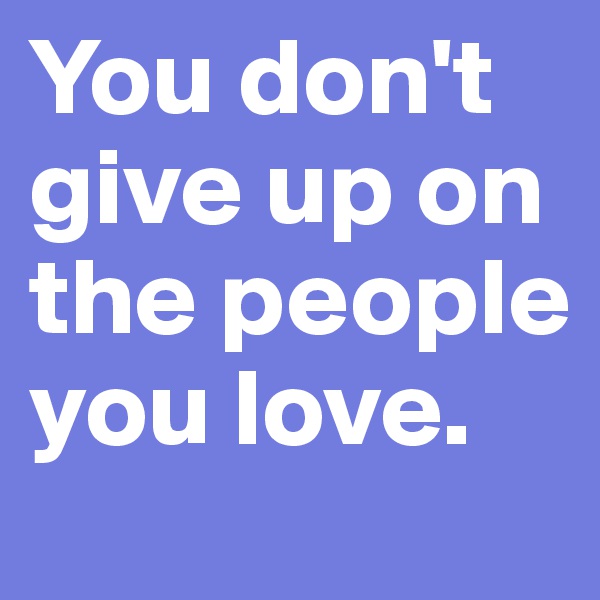 You don't give up on the people you love. 