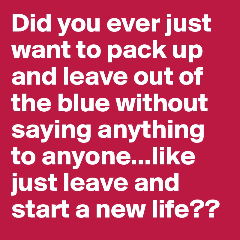 Did you ever just want to pack up and leave out of the blue without saying anything to anyone...like just leave and start a new life??