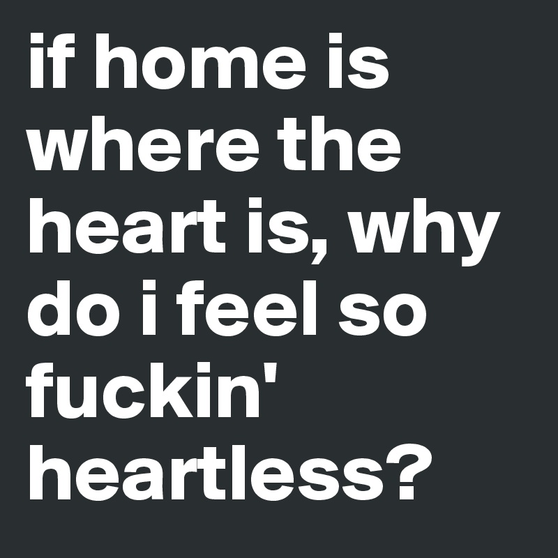 if home is where the heart is, why do i feel so fuckin' heartless?