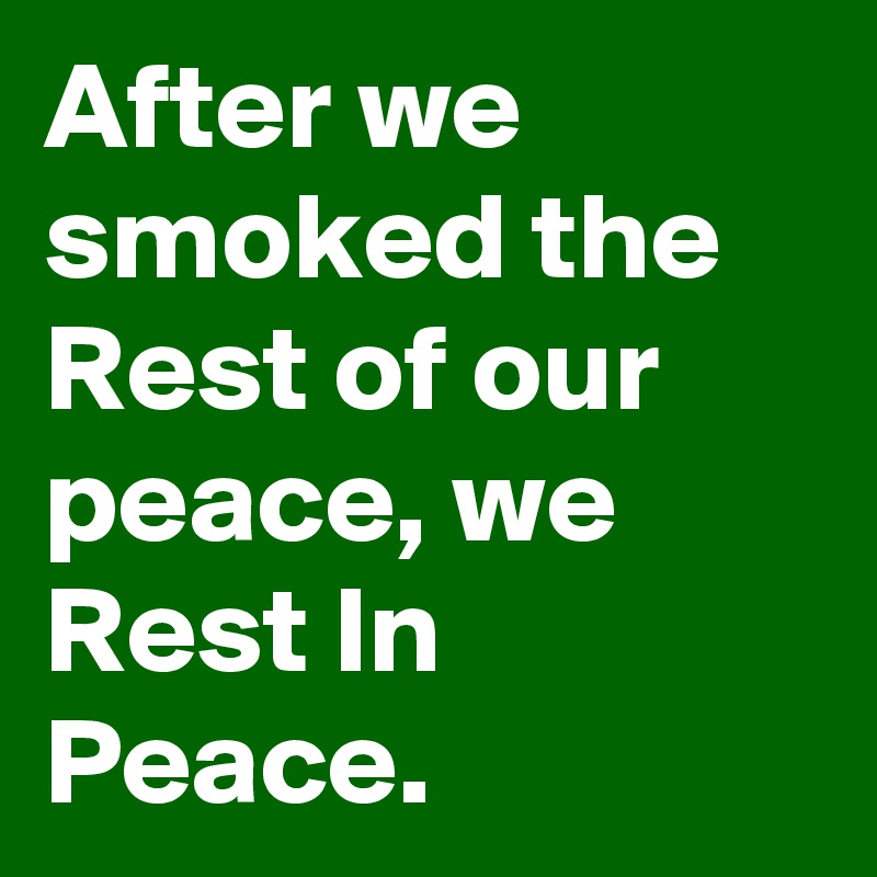 After we smoked the Rest of our peace, we Rest In Peace.