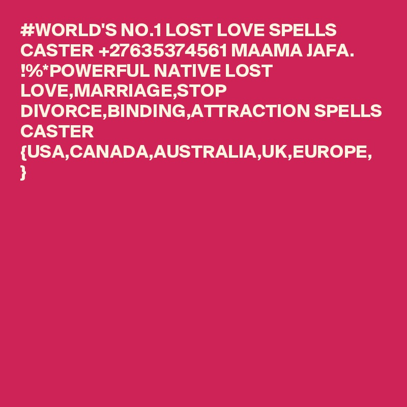 #WORLD'S NO.1 LOST LOVE SPELLS CASTER +27635374561 MAAMA JAFA.
!%*POWERFUL NATIVE LOST LOVE,MARRIAGE,STOP DIVORCE,BINDING,ATTRACTION SPELLS CASTER {USA,CANADA,AUSTRALIA,UK,EUROPE,
}
