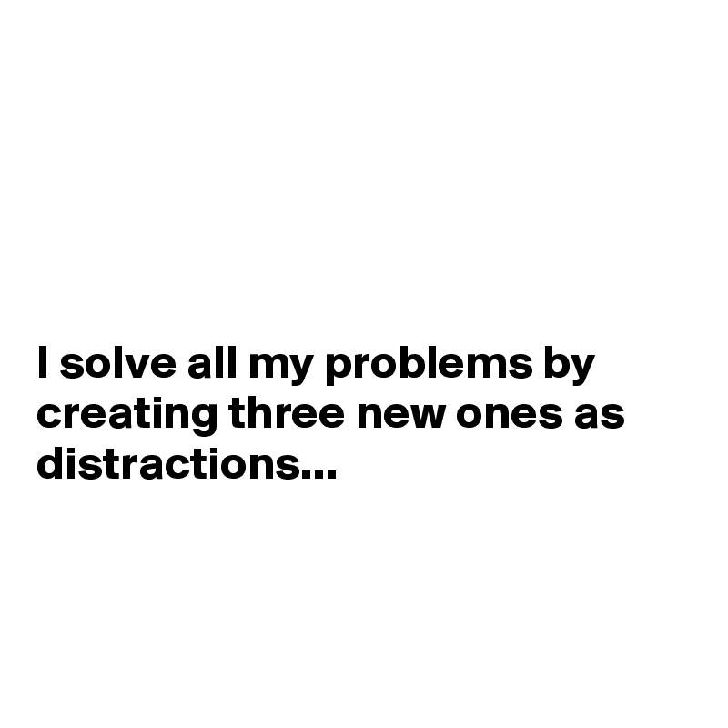 





I solve all my problems by creating three new ones as distractions...



