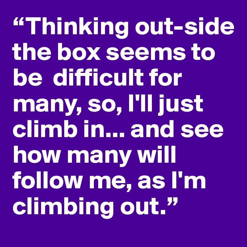 “Thinking out-side the box seems to be  difficult for many, so, I'll just climb in... and see how many will follow me, as I'm climbing out.”