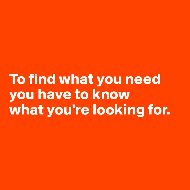 



To find what you need 
you have to know 
what you're looking for.



