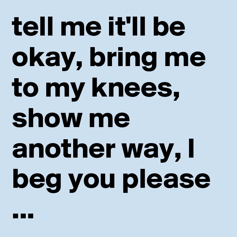 tell me it'll be okay, bring me to my knees, show me another way, I beg you please
...