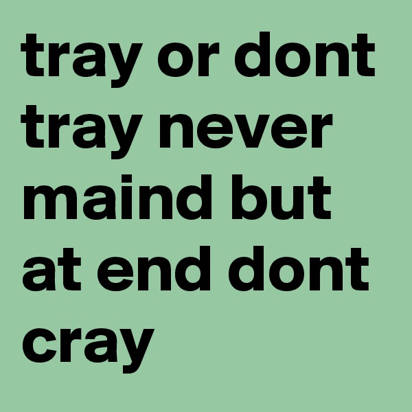 tray or dont tray never maind but at end dont cray