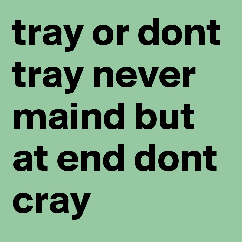 tray or dont tray never maind but at end dont cray