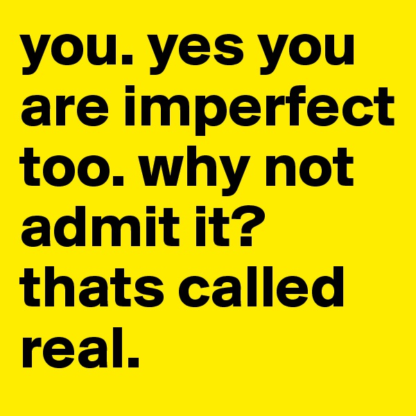 you. yes you are imperfect too. why not admit it? thats called real.