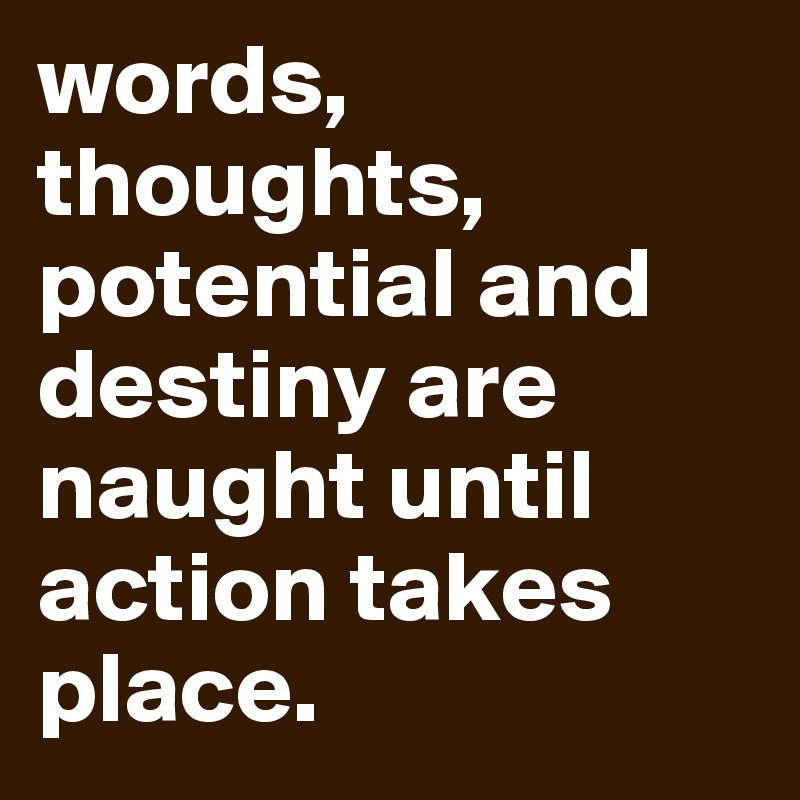 words, thoughts, potential and destiny are naught until action takes place. 