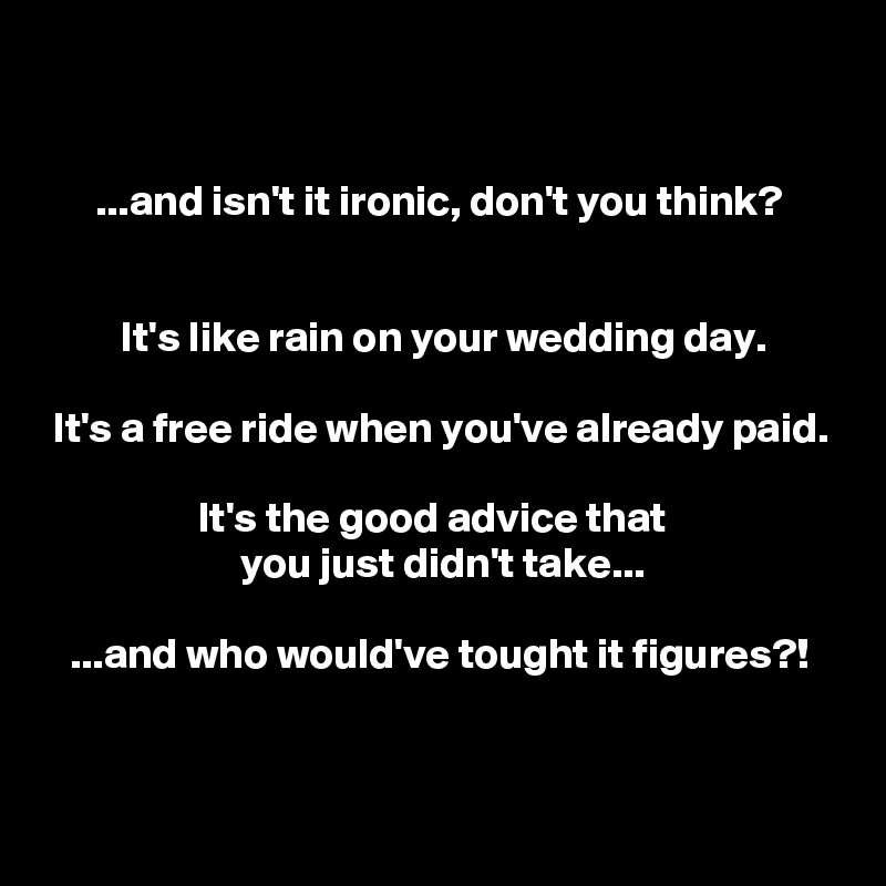 


      ...and isn't it ironic, don't you think?


         It's like rain on your wedding day.

 It's a free ride when you've already paid.

                  It's the good advice that
                       you just didn't take...

   ...and who would've tought it figures?!



