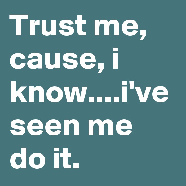 Trust me, cause, i know....i've seen me do it.