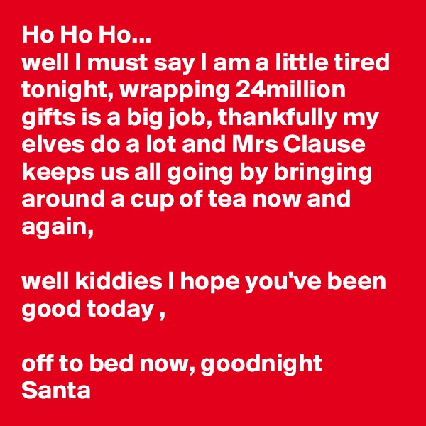 Ho Ho Ho...
well I must say I am a little tired tonight, wrapping 24million gifts is a big job, thankfully my elves do a lot and Mrs Clause keeps us all going by bringing around a cup of tea now and again,

well kiddies I hope you've been good today ,

off to bed now, goodnight
Santa 