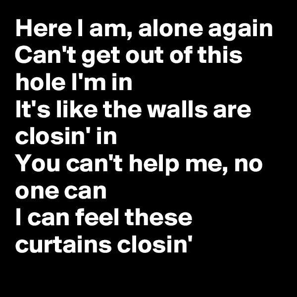Here I am, alone again
Can't get out of this hole I'm in
It's like the walls are closin' in
You can't help me, no one can
I can feel these curtains closin'