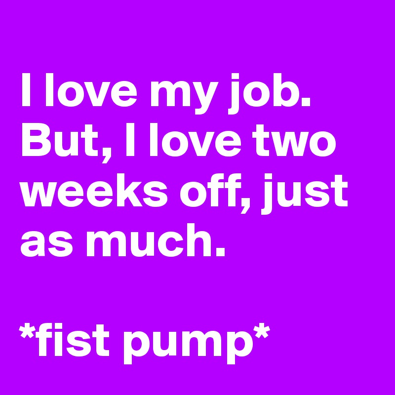 
I love my job. But, I love two weeks off, just as much. 

*fist pump*