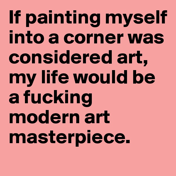 If painting myself into a corner was considered art, my life would be a fucking modern art masterpiece.