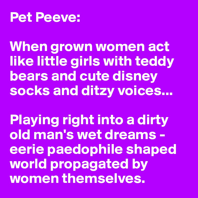 Pet Peeve:

When grown women act like little girls with teddy bears and cute disney socks and ditzy voices... 

Playing right into a dirty old man's wet dreams - eerie paedophile shaped world propagated by women themselves. 