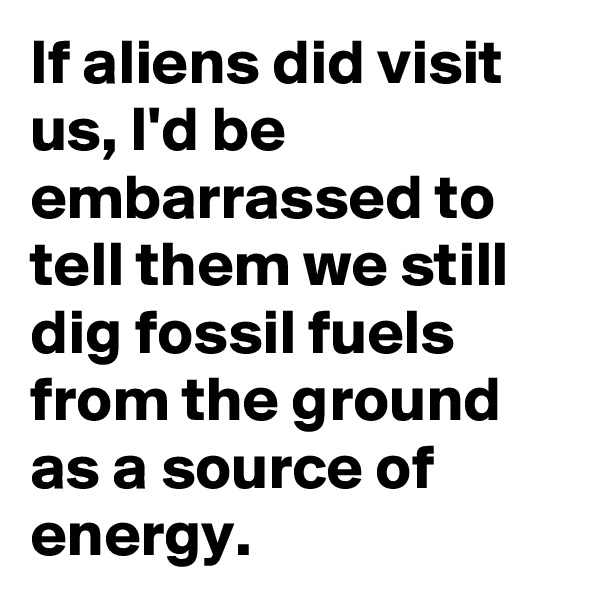 If aliens did visit us, I'd be embarrassed to tell them we still dig fossil fuels from the ground as a source of energy.