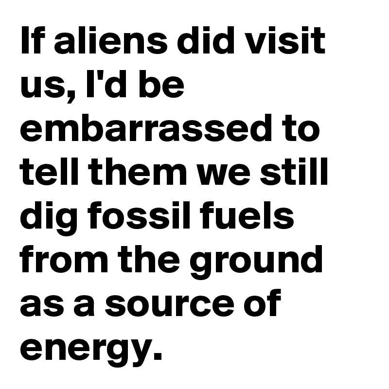 If aliens did visit us, I'd be embarrassed to tell them we still dig fossil fuels from the ground as a source of energy.
