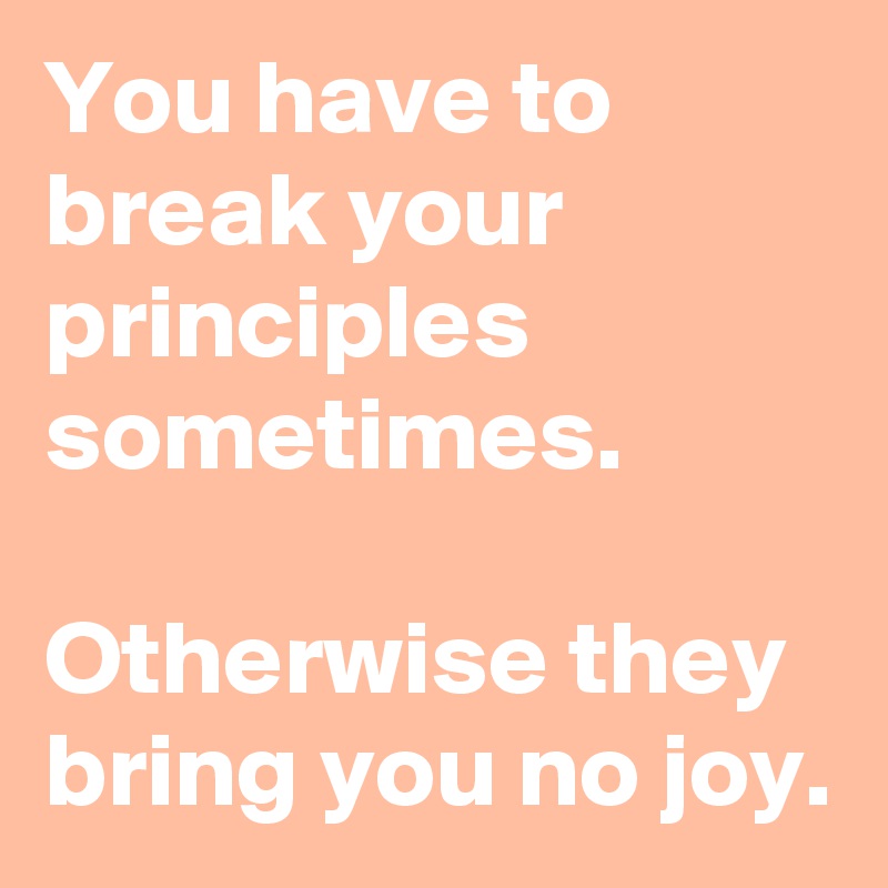 You have to break your principles sometimes. 

Otherwise they bring you no joy.