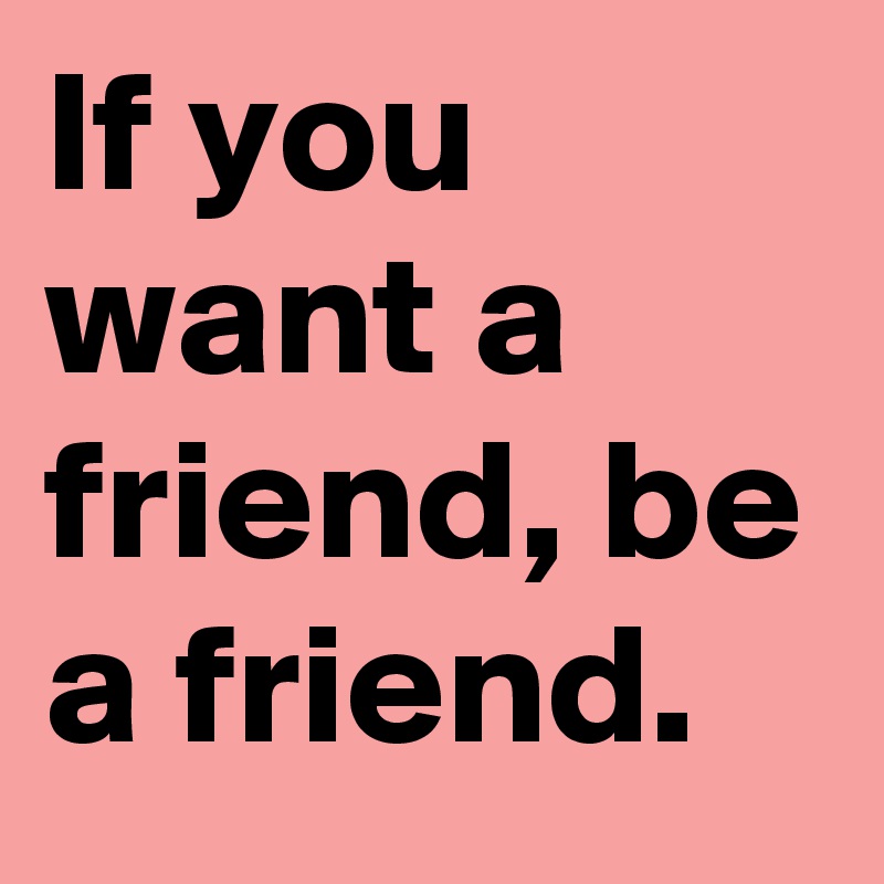 If you want a friend, be a friend.