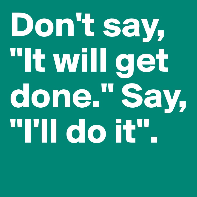 Don't say, "It will get done." Say, "I'll do it".