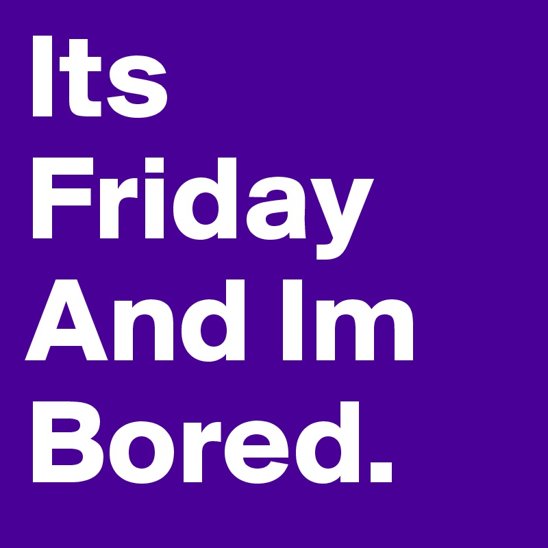 Its Friday
And Im Bored.