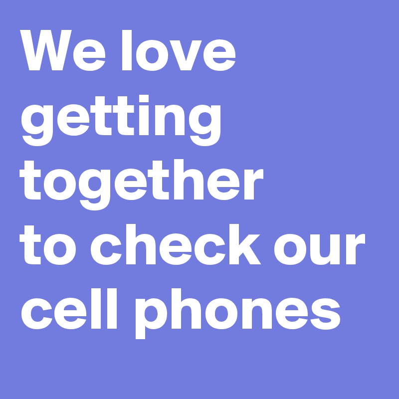 We love getting together 
to check our cell phones