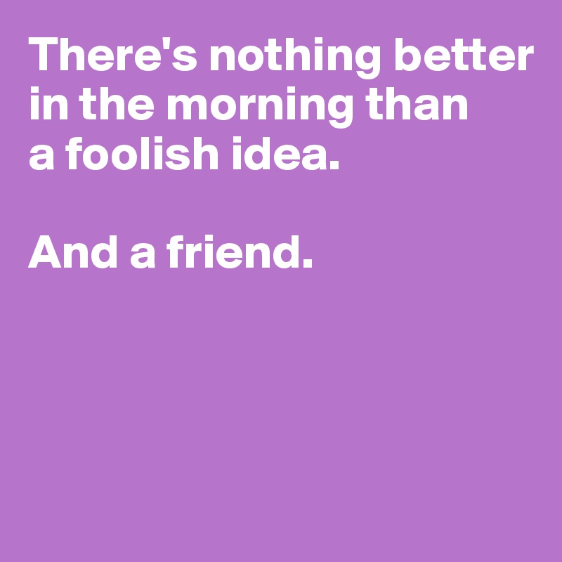 There's nothing better
in the morning than
a foolish idea. 

And a friend.




