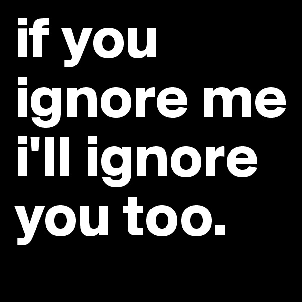 if you ignore me i'll ignore you too.