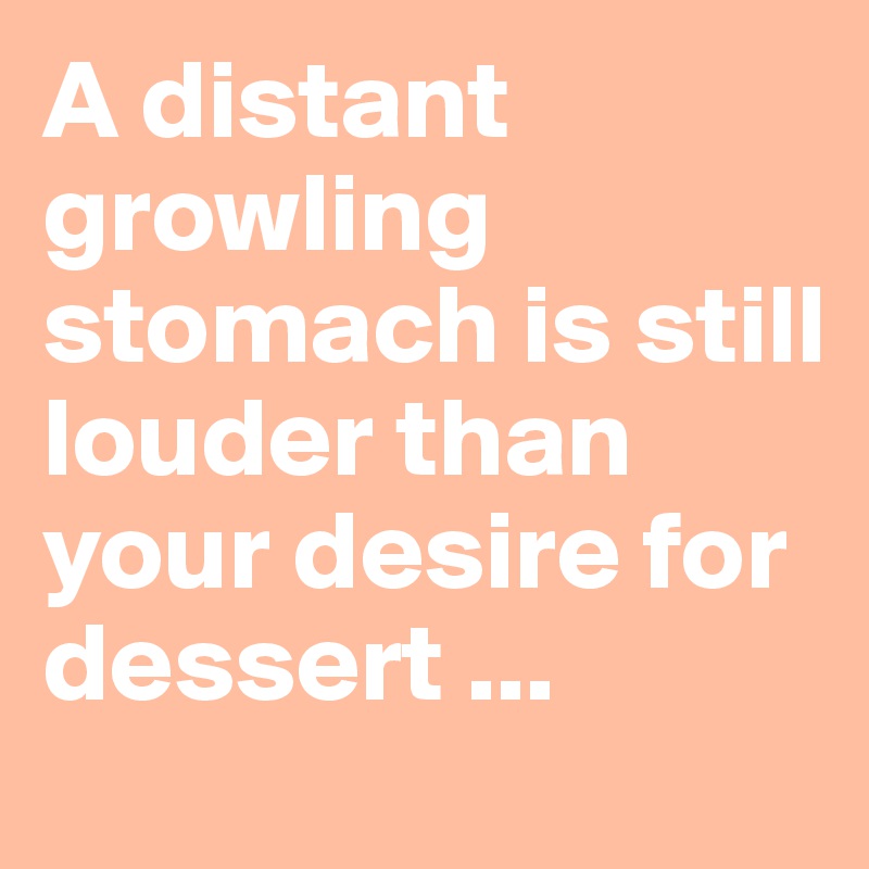 A distant growling stomach is still louder than your desire for dessert ...