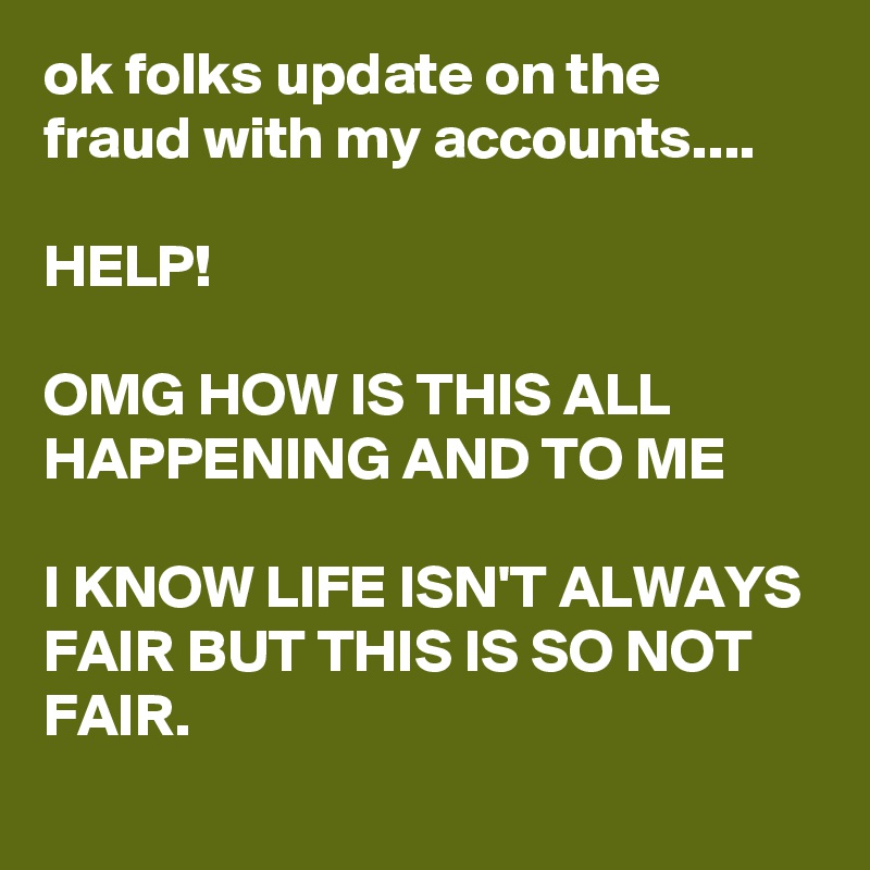 ok folks update on the fraud with my accounts....

HELP! 

OMG HOW IS THIS ALL HAPPENING AND TO ME

I KNOW LIFE ISN'T ALWAYS FAIR BUT THIS IS SO NOT FAIR.  

