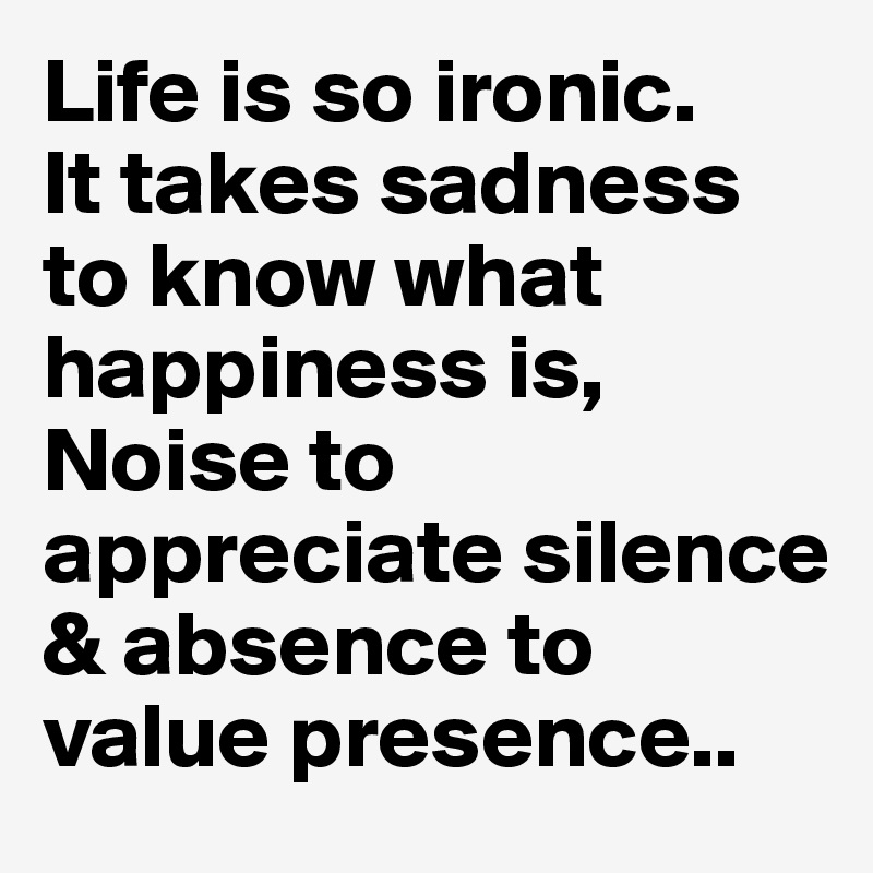 Life is so ironic.
It takes sadness to know what happiness is,
Noise to appreciate silence & absence to value presence..
